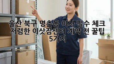 울산 북구 명촌동 이사 필수 체크! 저렴한 이삿짐센터 계약 전 꿀팁 5가지 ✨